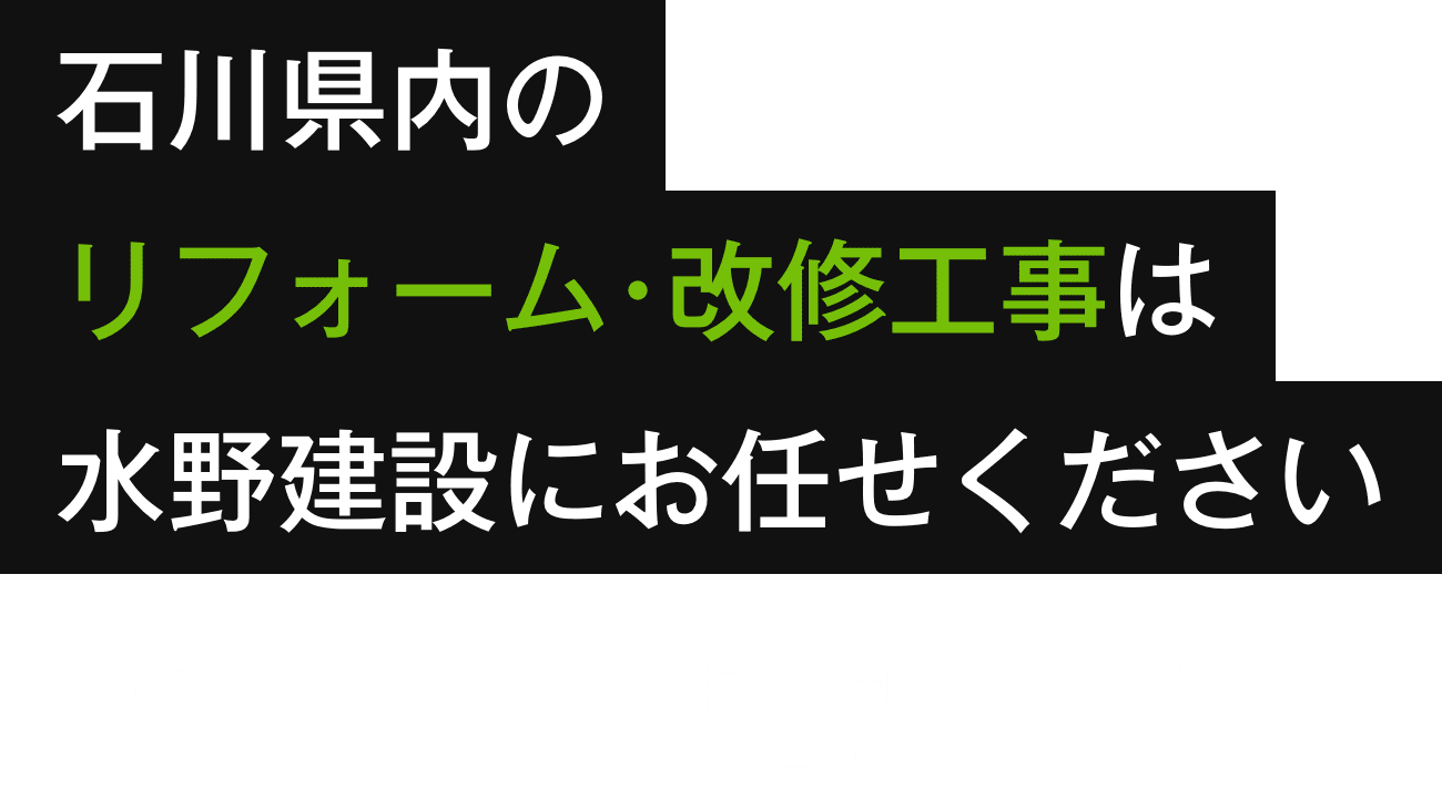 石川県内のリフォーム･改修工事は水野建設にお任せください。民間公共問わず､あらゆる建物のお困りごとを解決。安全･安心･快適なまちづくりに貢献してまいります。